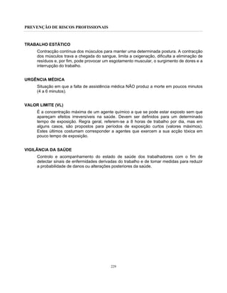 PREVENÇÃO DE RISCOS PROFISSIONAIS
229
TRABALHO ESTÁTICO
Contracção contínua dos músculos para manter uma determinada postura. A contracção
dos músculos trava a chegada do sangue, limita a oxigenação, dificulta a eliminação de
resíduos e, por fim, pode provocar um esgotamento muscular, o surgimento de dores e a
interrupção do trabalho.
URGÊNCIA MÉDICA
Situação em que a falta de assistência médica NÃO produz a morte em poucos minutos
(4 a 6 minutos).
VALOR LIMITE (VL)
É a concentração máxima de um agente químico a que se pode estar exposto sem que
apareçam efeitos irreversíveis na saúde. Devem ser definidos para um determinado
tempo de exposição. Regra geral, referem-se a 8 horas de trabalho por dia, mas em
alguns casos, são propostos para períodos de exposição curtos (valores máximos).
Estes últimos costumam corresponder a agentes que exercem a sua acção tóxica em
pouco tempo de exposição.
VIGILÂNCIA DA SAÚDE
Controlo e acompanhamento do estado de saúde dos trabalhadores com o fim de
detectar sinais de enfermidades derivadas do trabalho e de tomar medidas para reduzir
a probabilidade de danos ou alterações posteriores da saúde.
 