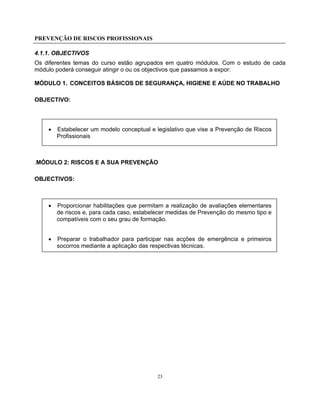 PREVENÇÃO DE RISCOS PROFISSIONAIS
23
4.1.1. OBJECTIVOS
Os diferentes temas do curso estão agrupados em quatro módulos. Com o estudo de cada
módulo poderá conseguir atingir o ou os objectivos que passamos a expor:
MÓDULO 1. CONCEITOS BÁSICOS DE SEGURANÇA, HIGIENE E AÚDE NO TRABALHO
OBJECTIVO:
• Estabelecer um modelo conceptual e legislativo que vise a Prevenção de Riscos
Profissionais
.MÓDULO 2: RISCOS E A SUA PREVENÇÃO
OBJECTIVOS:
• Proporcionar habilitações que permitam a realização de avaliações elementares
de riscos e, para cada caso, estabelecer medidas de Prevenção do mesmo tipo e
compatíveis com o seu grau de formação.
• Preparar o trabalhador para participar nas acções de emergência e primeiros
socorros mediante a aplicação das respectivas técnicas.
 