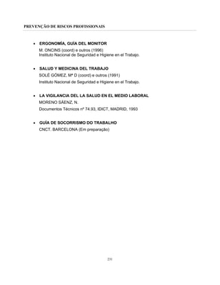PREVENÇÃO DE RISCOS PROFISSIONAIS
231
• ERGONOMÍA, GUÍA DEL MONITOR
M. ONCINS (coord) e outros (1996)
Instituto Nacional de Seguridad e Higiene en el Trabajo.
• SALUD Y MEDICINA DEL TRABAJO
SOLÉ GÓMEZ, Mª D (coord) e outros (1991)
Instituto Nacional de Seguridad e Higiene en el Trabajo.
• LA VIGILANCIA DEL LA SALUD EN EL MEDIO LABORAL
MORENO SÁENZ, N.
Documentos Técnicos nº 74.93, IDICT, MADRID, 1993
• GUÍA DE SOCORRISMO DO TRABALHO
CNCT. BARCELONA (Em preparação)
 