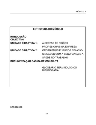 MÓDULO 3
234
ESTRUTURA DO MÓDULO
INTRODUÇÃO
OBJECTIVO
UNIDADE DIDÁCTICA 1: A GESTÃO DE RISCOS
PROFISSIONAIS NA EMPRESA
UNIDADE DIDÁCTICA 2: ORGANISMOS PÚBLICOS RELACIO-
CIONADOS COM A SEGURANÇA E A
SAÚDE NO TRABALHO
DOCUMENTAÇÃO BÁSICA DE CONSULTA
GLOSSÁRIO TERMINOLÓGICO
BIBLIOGRAFIA
INTRODUÇÃO
 