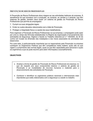 PREVENÇÃO DE RISCOS PROFISSIONAIS
235
A Prevenção de Riscos Profissionais deve integrar-se nas actividades habituais da empresa. À
semelhança do que acontece com a produção, as compras, as vendas e o pessoal, que têm
sistemas de gestão, também deve existir um sistema de gestão da Prevenção de Riscos
Profissionais que permita ao empregador:
1. Cumprir as suas obrigações legais.
2. Evitar os custos elevados relacionados com a falta de Prevenção.
3. Proteger a integridade física e a saúde dos seus trabalhadores.
Para organizar a Prevenção de Riscos Profissionais na sua empresa, o empregador pode optar
por uma ou várias das fórmulas estabelecidas no Regime de organização e funcionamento das
actividades de Segurança, Higiene e Saúde no Trabalho (Decreto-Lei n.º 109/2000, de 30 de
Junho) em função da dimensão das instalações e dos riscos associados às actividades que
desenvolve.
Por outro lado, é particularmente importante que os responsáveis pela Prevenção na empresa
conheçam os Organismos Públicos que têm competência nesta matéria: quais são os que
vigiam o cumprimento das normas legais, quais os que têm capacidade para sancionar e quais
os organismos a que se pode recorrer para obter informações e aconselhamento.
OBJECTIVOS
• Analisar a forma de gestão da Prevenção de Riscos Profissionais da empresa, no
que diz respeito aos seus componentes básicos: o sistema de gestão da
Prevenção e as modalidades de recursos humanos e materiais para o
desenvolvimento das actividades de Prevenção.
• Conhecer e identificar os organismos públicos nacionais e internacionais mais
importantes que estão relacionados com a segurança e a saúde no trabalho.
 