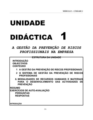 MÓDULO 3 – UNIDADE 1
236
UNIDADE
DIDÁCTICA 1
A GESTÃO DA PREVENÇÃO DE RISCOS
PROFISSIONAIS NA EMPRESA
ESTRUTURA DA UNIDADE
INTRODUÇÃO
OBJECTIVOS
CONTEÚDO
1 A GESTÃO DA PREVENÇÃO DE RISCOS PROFISSIONAIS
2 O SISTEMA DE GESTÃO DA PREVENÇÃO DE RISCOS
PROFISSIONAIS
6. MODALIDADES DE RECURSOS HUMANOS E MATERIAIS
PARA O DESENVOLVIMENTO DAS ACTIVIDADES DE
PREVENÇÃO
RESUMO
EXERCÍCIOS DE AUTO-AVALIAÇÃO
PERGUNTAS
RESPOSTAS
INTRODUÇÃO
 