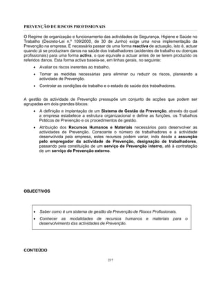 PREVENÇÃO DE RISCOS PROFISSIONAIS
237
O Regime de organização e funcionamento das actividades de Segurança, Higiene e Saúde no
Trabalho (Decreto-Lei n.º 109/2000, de 30 de Junho) exige uma nova implementação da
Prevenção na empresa. É necessário passar de uma forma reactiva de actuação, isto é, actuar
quando já se produziram danos na saúde dos trabalhadores (acidentes de trabalho ou doenças
profissionais) para uma forma activa, o que equivale a actuar antes de se terem produzido os
referidos danos. Esta forma activa baseia-se, em linhas gerais, no seguinte:
• Avaliar os riscos inerentes ao trabalho.
• Tomar as medidas necessárias para eliminar ou reduzir os riscos, planeando a
actividade de Prevenção.
• Controlar as condições de trabalho e o estado de saúde dos trabalhadores.
A gestão da actividade de Prevenção pressupõe um conjunto de acções que podem ser
agrupadas em dois grandes blocos:
• A definição e implantação de um Sistema de Gestão da Prevenção, através do qual
a empresa estabelece a estrutura organizacional e define as funções, os Trabalhos
Práticos de Prevenção e os procedimentos de gestão.
• Atribuição dos Recursos Humanos e Materiais necessários para desenvolver as
actividades de Prevenção. Consoante o número de trabalhadores e a actividade
desenvolvida pela empresa, estes recursos podem variar, indo desde a assunção
pelo empregador da actividade de Prevenção, designação de trabalhadores,
passando pela constituição de um serviço de Prevenção interno, até à contratação
de um serviço de Prevenção externo.
OBJECTIVOS
• Saber como é um sistema de gestão da Prevenção de Riscos Profissionais.
• Conhecer as modalidades de recursos humanos e materiais para o
desenvolvimento das actividades de Prevenção.
CONTEÚDO
 