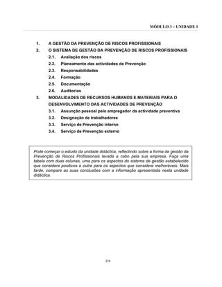 MÓDULO 3 – UNIDADE 1
238
1. A GESTÃO DA PREVENÇÃO DE RISCOS PROFISSIONAIS
2. O SISTEMA DE GESTÃO DA PREVENÇÃO DE RISCOS PROFISSIONAIS
2.1. Avaliação dos riscos
2.2. Planeamento das actividades de Prevenção
2.3. Responsabilidades
2.4. Formação
2.5. Documentação
2.6. Auditorias
3. MODALIDADES DE RECURSOS HUMANOS E MATERIAIS PARA O
DESENVOLVIMENTO DAS ACTIVIDADES DE PREVENÇÃO
3.1. Assunção pessoal pelo empregador da actividade preventiva
3.2. Designação de trabalhadores
3.3. Serviço de Prevenção interno
3.4. Serviço de Prevenção externo
Pode começar o estudo da unidade didáctica, reflectindo sobre a forma de gestão da
Prevenção de Riscos Profissionais levada a cabo pela sua empresa. Faça uma
tabela com duas colunas, uma para os aspectos do sistema de gestão estabelecido
que considera positivos e outra para os aspectos que considera melhoráveis. Mais
tarde, compare as suas conclusões com a informação apresentada nesta unidade
didáctica.
 