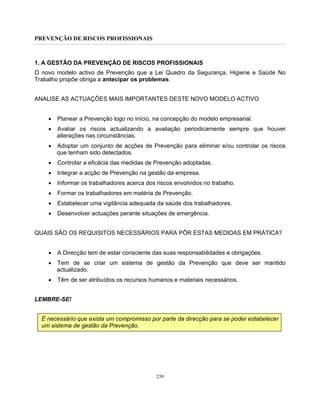 PREVENÇÃO DE RISCOS PROFISSIONAIS
239
1. A GESTÃO DA PREVENÇÃO DE RISCOS PROFISSIONAIS
O novo modelo activo de Prevenção que a Lei Quadro da Segurança, Higiene e Saúde No
Trabalho propõe obriga a antecipar os problemas.
ANALISE AS ACTUAÇÕES MAIS IMPORTANTES DESTE NOVO MODELO ACTIVO
• Planear a Prevenção logo no início, na concepção do modelo empresarial.
• Avaliar os riscos actualizando a avaliação periodicamente sempre que houver
alterações nas circunstâncias.
• Adoptar um conjunto de acções de Prevenção para eliminar e/ou controlar os riscos
que tenham sido detectados.
• Controlar a eficácia das medidas de Prevenção adoptadas.
• Integrar a acção de Prevenção na gestão da empresa.
• Informar os trabalhadores acerca dos riscos envolvidos no trabalho.
• Formar os trabalhadores em matéria de Prevenção.
• Estabelecer uma vigilância adequada da saúde dos trabalhadores.
• Desenvolver actuações perante situações de emergência.
QUAIS SÃO OS REQUISITOS NECESSÁRIOS PARA PÔR ESTAS MEDIDAS EM PRÁTICA?
• A Direcção tem de estar consciente das suas responsabilidades e obrigações.
• Tem de se criar um sistema de gestão da Prevenção que deve ser mantido
actualizado.
• Têm de ser atribuídos os recursos humanos e materiais necessários.
LEMBRE-SE!
É necessário que exista um compromisso por parte da direcção para se poder estabelecer
um sistema de gestão da Prevenção.
 