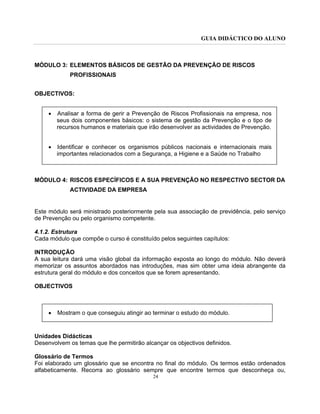 GUIA DIDÁCTICO DO ALUNO
24
MÓDULO 3: ELEMENTOS BÁSICOS DE GESTÃO DA PREVENÇÃO DE RISCOS
PROFISSIONAIS
OBJECTIVOS:
• Analisar a forma de gerir a Prevenção de Riscos Profissionais na empresa, nos
seus dois componentes básicos: o sistema de gestão da Prevenção e o tipo de
recursos humanos e materiais que irão desenvolver as actividades de Prevenção.
• Identificar e conhecer os organismos públicos nacionais e internacionais mais
importantes relacionados com a Segurança, a Higiene e a Saúde no Trabalho
MÓDULO 4: RISCOS ESPECÍFICOS E A SUA PREVENÇÃO NO RESPECTIVO SECTOR DA
ACTIVIDADE DA EMPRESA
Este módulo será ministrado posteriormente pela sua associação de previdência, pelo serviço
de Prevenção ou pelo organismo competente.
4.1.2. Estrutura
Cada módulo que compõe o curso é constituído pelos seguintes capítulos:
INTRODUÇÃO
A sua leitura dará uma visão global da informação exposta ao longo do módulo. Não deverá
memorizar os assuntos abordados nas introduções, mas sim obter uma ideia abrangente da
estrutura geral do módulo e dos conceitos que se forem apresentando.
OBJECTIVOS
• Mostram o que conseguiu atingir ao terminar o estudo do módulo.
Unidades Didácticas
Desenvolvem os temas que lhe permitirão alcançar os objectivos definidos.
Glossário de Termos
Foi elaborado um glossário que se encontra no final do módulo. Os termos estão ordenados
alfabeticamente. Recorra ao glossário sempre que encontre termos que desconheça ou,
 