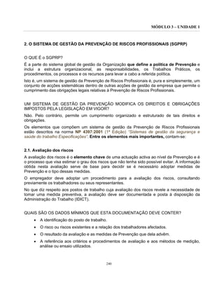 MÓDULO 3 – UNIDADE 1
240
2. O SISTEMA DE GESTÃO DA PREVENÇÃO DE RISCOS PROFISSIONAIS (SGPRP)
O QUE É o SGPRP?
É a parte do sistema global de gestão da Organização que define a política de Prevenção e
inclui a estrutura organizacional, as responsabilidades, os Trabalhos Práticos, os
procedimentos, os processos e os recursos para levar a cabo a referida política.
Isto é, um sistema de gestão da Prevenção de Riscos Profissionais é, pura e simplesmente, um
conjunto de acções sistemáticas dentro de outras acções de gestão da empresa que permite o
cumprimento das obrigações legais relativas à Prevenção de Riscos Profissionais.
UM SISTEMA DE GESTÃO DA PREVENÇÃO MODIFICA OS DIREITOS E OBRIGAÇÕES
IMPOSTOS PELA LEGISLAÇÃO EM VIGOR?
Não. Pelo contrário, permite um cumprimento organizado e estruturado de tais direitos e
obrigações.
Os elementos que compõem um sistema de gestão da Prevenção de Riscos Profissionais
estão descritos na norma NP 4397:2001 (1ª Edição) “Sistemas de gestão da segurança e
saúde do trabalho Especificações”. Entre os elementos mais importantes, contam-se:
2.1. Avaliação dos riscos
A avaliação dos riscos é o elemento chave de uma actuação activa ao nível da Prevenção e é
o processo que visa estimar o grau dos riscos que não tenha sido possível evitar. A informação
obtida nesta avaliação serve de base para decidir se é necessário adoptar medidas de
Prevenção e o tipo dessas medidas.
O empregador deve adoptar um procedimento para a avaliação dos riscos, consultando
previamente os trabalhadores ou seus representantes.
No que diz respeito aos postos de trabalho cuja avaliação dos riscos revele a necessidade de
tomar uma medida preventiva, a avaliação deve ser documentada e posta à disposição da
Administração do Trabalho (IDICT).
QUAIS SÃO OS DADOS MÍNIMOS QUE ESTA DOCUMENTAÇÃO DEVE CONTER?
• A identificação do posto de trabalho.
• O risco ou riscos existentes e a relação dos trabalhadores afectados.
• O resultado da avaliação e as medidas de Prevenção que dela advêm.
• A referência aos critérios e procedimentos de avaliação e aos métodos de medição,
análise ou ensaio utilizados.
 