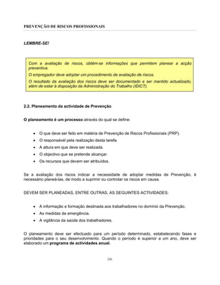 PREVENÇÃO DE RISCOS PROFISSIONAIS
241
LEMBRE-SE!
Com a avaliação de riscos, obtêm-se informações que permitem planear a acção
preventiva.
O empregador deve adoptar um procedimento de avaliação de riscos.
O resultado da avaliação dos riscos deve ser documentado e ser mantido actualizado,
além de estar à disposição da Administração do Trabalho (IDICT).
2.2. Planeamento da actividade de Prevenção
O planeamento é um processo através do qual se define:
• O que deve ser feito em matéria de Prevenção de Riscos Profissionais (PRP).
• O responsável pela realização desta tarefa.
• A altura em que deve ser realizada.
• O objectivo que se pretende alcançar.
• Os recursos que devem ser atribuídos.
Se a avaliação dos riscos indicar a necessidade de adoptar medidas de Prevenção, é
necessário planeá-las, de modo a suprimir ou controlar os riscos em causa.
DEVEM SER PLANEADAS, ENTRE OUTRAS, AS SEGUINTES ACTIVIDADES:
• A informação e formação destinada aos trabalhadores no domínio da Prevenção.
• As medidas de emergência.
• A vigilância da saúde dos trabalhadores.
O planeamento deve ser efectuado para um período determinado, estabelecendo fases e
prioridades para o seu desenvolvimento. Quando o período é superior a um ano, deve ser
elaborado um programa de actividades anual.
 