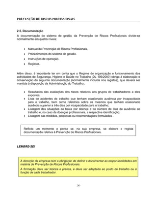 PREVENÇÃO DE RISCOS PROFISSIONAIS
243
2.5. Documentação
A documentação do sistema de gestão da Prevenção de Riscos Profissionais divide-se
normalmente em quatro níveis:
• Manual da Prevenção de Riscos Profissionais.
• Procedimentos do sistema de gestão.
• Instruções de operação.
• Registos.
Além disso, é importante ter em conta que o Regime de organização e funcionamento das
actividades de Segurança, Higiene e Saúde no Trabalho (DL 109/2000) obriga à elaboração e
conservação da seguinte documentação (normalmente incluída nos registos), que deverá ser
mantida à disposição da Administração do Trabalho.:
• Resultados das avaliações dos riscos relativos aos grupos de trabalhadores a eles
expostos;
• Lista de acidentes de trabalho que tenham ocasionado ausência por incapacidade
para o trabalho, bem como relatórios sobre os mesmos que tenham ocasionado
ausência superior a três dias por incapacidade para o trabalho;
• Listagem das situações de baixa por doença e do número de dias de ausência ao
trabalho e, no caso de doenças profissionais, a respectiva identificação;
• Listagem das medidas, propostas ou recomendações formuladas .
Reflicta um momento e pense se, na sua empresa, se elabora e regista
documentação relativa à Prevenção de Riscos Profissionais.
LEMBRE-SE!
A direcção da empresa tem a obrigação de definir e documentar as responsabilidades em
matéria de Prevenção de Riscos Profissionais.
A formação deve ser teórica e prática, e deve ser adaptada ao posto de trabalho ou à
função de cada trabalhador.
 