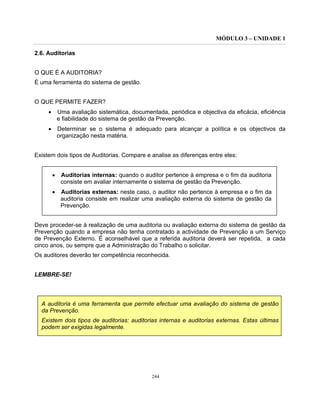 MÓDULO 3 – UNIDADE 1
244
2.6. Auditorias
O QUE É A AUDITORIA?
É uma ferramenta do sistema de gestão.
O QUE PERMITE FAZER?
• Uma avaliação sistemática, documentada, periódica e objectiva da eficácia, eficiência
e fiabilidade do sistema de gestão da Prevenção.
• Determinar se o sistema é adequado para alcançar a política e os objectivos da
organização nesta matéria.
Existem dois tipos de Auditorias. Compare e analise as diferenças entre eles:
• Auditorias internas: quando o auditor pertence à empresa e o fim da auditoria
consiste em avaliar internamente o sistema de gestão da Prevenção.
• Auditorias externas: neste caso, o auditor não pertence à empresa e o fim da
auditoria consiste em realizar uma avaliação externa do sistema de gestão da
Prevenção.
Deve proceder-se à realização de uma auditoria ou avaliação externa do sistema de gestão da
Prevenção quando a empresa não tenha contratado a actividade de Prevenção a um Serviço
de Prevenção Externo. É aconselhável que a referida auditoria deverá ser repetida, a cada
cinco anos, ou sempre que a Administração do Trabalho o solicitar.
Os auditores deverão ter competência reconhecida.
LEMBRE-SE!
A auditoria é uma ferramenta que permite efectuar uma avaliação do sistema de gestão
da Prevenção.
Existem dois tipos de auditorias: auditorias internas e auditorias externas. Estas últimas
podem ser exigidas legalmente.
 