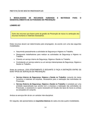 PREVENÇÃO DE RISCOS PROFISSIONAIS
245
3. MODALIDADES DE RECURSOS HUMANOS E MATERIAIS PARA O
DESENVOLVIMENTO DE ACTIVIDADES DE PREVENÇÃO
LEMBRE-SE!
Outro dos recursos que fazem parte da gestão da Prevenção de riscos é a atribuição dos
recursos humanos e materiais necessários.
Estes recursos devem ser determinados pelo empregador, de acordo com uma das seguintes
modalidades:
• Assumindo pessoalmente a actividade de Segurança e Higiene no Trabalho.
• Designando trabalhadores para realizar as actividades de Segurança e Higiene no
Trabalho.
• Criando um serviço interno de Segurança, Higiene e Saúde no Trabalho
• Contratando um serviço externo ou um serviço interempresas de Segurança, Higiene e
Saúde no Trabalho..
Antes de continuar, LEIA ATENTAMENTE O SEGUINTE E FAÇA A DISTINÇÃO ENTRE OS
DOIS TIPOS DE SERVIÇOS DE PREVENÇÃO.
• Serviço Interno de Segurança, Higiene e Saúde no Trabalho: conjunto de meios
humanos e materiais da empresa, necessários para a realização das actividades de
Prevenção.
• Serviço Externo de Segurança, Higiene e Saúde no Trabalho: é prestado por uma
entidade especializada que acorda com a empresa a realização das actividades de
Prevenção, a assessoria e o apoio necessário em função dos tipos de riscos ou ambas
as actuações em conjunto.
Ambos os serviços têm de ter um carácter inter-disciplinar.
Em seguida, são apresentados os requisitos básicos de cada uma das quatro modalidades.
 
