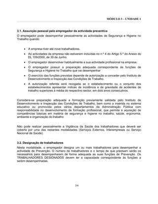 MÓDULO 3 – UNIDADE 1
246
3.1. Assunção pessoal pelo empregador da actividade preventiva
O empregador pode desempenhar pessoalmente as actividades de Segurança e Higiene no
Trabalho quando:
• A empresa tiver até nove trabalhadores.
• As actividades da empresa não estiverem incluídas no n.º 4 do Artigo 5.º do Anexo do
DL 109/2000, de 30 de Junho.
• O empregador desenvolver habitualmente a sua actividade profissional na empresa.
• O empregador possuir a preparação adequada correspondente às funções de
Segurança e Higiene no Trabalho que vai desempenhar
• O exercício das funções previstas depende de autorização a conceder pelo Instituto de
Desenvolvimento e Inspecção das Condições de Trabalho.
• A autorização referida será revogada se o estabelecimento ou o conjunto dos
estabelecimentos apresentar índices de incidência e de gravidade de acidentes de
trabalho superiores à média do respectivo sector, em dois anos consecutivos.
Considera-se preparação adequada a formação previamente validada pelo Instituto de
Desenvolvimento e Inspecção das Condições de Trabalho, bem como a inserida no sistema
educativo ou promovida pelos vários departamentos da Administração Pública com
responsabilidade no desenvolvimento de formação profissional, que permita a aquisição de
competências básicas em matéria de segurança e higiene no trabalho, saúde, ergonomia,
ambiente e organização do trabalho
Não pode realizar pessoalmente a Vigilância da Saúde dos trabalhadores que deverá ser
coberta por uma das restantes modalidades (Serviços Externos, Interempresas ou Serviço
Nacional de Saúde).
3.2. Designação de trabalhadores
Nesta modalidade, o empregador designa um ou mais trabalhadores para desempenhar a
actividade de Prevenção. O número de trabalhadores e o tempo de que precisam serão os
necessários para desempenharem de forma adequada as suas funções de Prevenção. Os
TRABALHADORES DESIGNADOS devem ter a capacidade correspondente às funções a
serem desempenhadas.
 