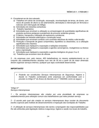MÓDULO 3 – UNIDADE 1
248
4 - Consideram-se de risco elevado:
a) Trabalhos em obras de construção, escavação, movimentação de terras, de túneis, com
riscos de quedas de altura ou de soterramento, demolições e intervenção em ferrovias e
rodovias sem interrupção de tráfego;
b) Actividades de indústrias extractivas;
c) Trabalho hiperbárico;
d) Actividades que envolvam a utilização ou armazenagem de quantidades significativas de
produtos químicos perigosos susceptíveis de provocar acidentes graves;
e) O fabrico, transporte e utilização de explosivos e pirotecnia;
f) Actividades de indústria siderúrgica e construção naval;
g) Actividades que envolvam contacto com correntes eléctricas de média e alta tensão;
h) Produção e transporte de gases comprimidos, liquefeitos ou dissolvidos, ou a utilização
significativa dos mesmos;
i) Actividades que impliquem a exposição a radiações ionizantes;
j) Actividades que impliquem a exposição a agentes cancerígenos, mutagénicos ou tóxicos
para a reprodução;
l) Actividades que impliquem a exposição a agentes biológicos do grupo 3 ou 4;
m) Trabalhos que envolvam risco de silicose.
5 - As empresas com, pelo menos, 400 trabalhadores no mesmo estabelecimento ou no
conjunto dos estabelecimentos situados num raio de 50 km a partir do de maior dimensão
devem organizar serviços internos, qualquer que seja a actividade desenvolvida.
IMPORTANTE!
• Poderão ser constituídos Serviços Interempresas de Segurança, Higiene e
Saúde no Trabalho combinados entre empresas em conformidade com o
previsto no Artigo 8.º do Anexo do Decreto-Lei n.º 109/2000, como se segue.l.
“Artigo 8.º
Serviços interempresas
1 - Os serviços interempresas são criados por uma pluralidade de empresas ou
estabelecimentos para utilização comum dos trabalhadores que neles prestam serviço.
2 - O acordo pelo qual são criados os serviços interempresas deve constar de documento
escrito a aprovar pelo Instituto de Desenvolvimento e Inspecção das Condições de Trabalho.
3 - A utilização de serviços interempresas não isenta o empregador das responsabilidades que
lhe são atribuídas pela legislação relativa à segurança, higiene e saúde nos locais de trabalho.
 