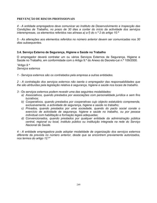 PREVENÇÃO DE RISCOS PROFISSIONAIS
249
4 - A entidade empregadora deve comunicar ao Instituto de Desenvolvimento e Inspecção das
Condições de Trabalho, no prazo de 30 dias a contar do início da actividade dos serviços
interempresas, os elementos referidos nas alíneas a) a f) do n.º 2 do artigo 10.º
5 - As alterações aos elementos referidos no número anterior devem ser comunicadas nos 30
dias subsequentes.
3.4. Serviço Externo de Segurança, Higiene e Saúde no Trabalho
O empregador deverá contratar um ou vários Serviços Externos de Segurança, Higiene e
Saúde no Trabalho, em conformidade com o Artigo 9.º do Anexo do Decreto-Lei n.º 109/2000.
“Artigo 9.º
Serviços externos
1 - Serviços externos são os contratados pela empresa a outras entidades.
2 - A contratação dos serviços externos não isenta o empregador das responsabilidades que
lhe são atribuídas pela legislação relativa à segurança, higiene e saúde nos locais de trabalho.
3 - Os serviços externos podem revestir uma das seguintes modalidades:
a) Associativos, quando prestados por associações com personalidade jurídica e sem fins
lucrativos;
b) Cooperativos, quando prestados por cooperativas cujo objecto estatutário compreenda,
exclusivamente, a actividade de segurança, higiene e saúde no trabalho;
c) Privados, quando prestados por uma sociedade, quando do pacto social conste o
exercício de actividade de segurança, higiene e saúde no trabalho, ou por pessoa
individual com habilitação e formação legais adequadas;
d) Convencionados, quando prestados por qualquer entidade da administração pública
central, regional ou local, instituto público ou instituição integrada na rede do Serviço
Nacional de Saúde.
4 - A entidade empregadora pode adoptar modalidade de organização dos serviços externos
diferente da prevista no número anterior, desde que se encontrem previamente autorizados,
nos termos do artigo 12.º”
 