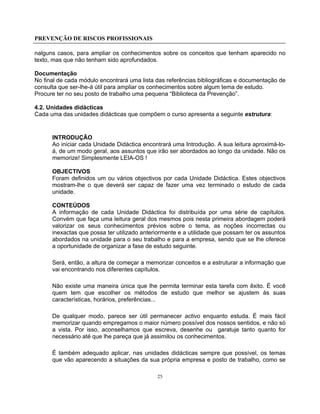 PREVENÇÃO DE RISCOS PROFISSIONAIS
25
nalguns casos, para ampliar os conhecimentos sobre os conceitos que tenham aparecido no
texto, mas que não tenham sido aprofundados.
Documentação
No final de cada módulo encontrará uma lista das referências bibliográficas e documentação de
consulta que ser-lhe-á útil para ampliar os conhecimentos sobre algum tema de estudo.
Procure ter no seu posto de trabalho uma pequena “Biblioteca da Prevenção”.
4.2. Unidades didácticas
Cada uma das unidades didácticas que compõem o curso apresenta a seguinte estrutura:
INTRODUÇÃO
Ao iniciar cada Unidade Didáctica encontrará uma Introdução. A sua leitura aproximá-lo-
á, de um modo geral, aos assuntos que irão ser abordados ao longo da unidade. Não os
memorize! Simplesmente LEIA-OS !
OBJECTIVOS
Foram definidos um ou vários objectivos por cada Unidade Didáctica. Estes objectivos
mostram-lhe o que deverá ser capaz de fazer uma vez terminado o estudo de cada
unidade.
CONTEÚDOS
A informação de cada Unidade Didáctica foi distribuída por uma série de capítulos.
Convém que faça uma leitura geral dos mesmos pois nesta primeira abordagem poderá
valorizar os seus conhecimentos prévios sobre o tema, as noções incorrectas ou
inexactas que possa ter utilizado anteriormente e a utilidade que possam ter os assuntos
abordados na unidade para o seu trabalho e para a empresa, sendo que se lhe oferece
a oportunidade de organizar a fase de estudo seguinte.
Será, então, a altura de começar a memorizar conceitos e a estruturar a informação que
vai encontrando nos diferentes capítulos.
Não existe uma maneira única que lhe permita terminar esta tarefa com êxito. É você
quem tem que escolher os métodos de estudo que melhor se ajustem às suas
características, horários, preferências...
De qualquer modo, parece ser útil permanecer activo enquanto estuda. É mais fácil
memorizar quando empregamos o maior número possível dos nossos sentidos, e não só
a vista. Por isso, aconselhamos que escreva, desenhe ou garatuje tanto quanto for
necessário até que lhe pareça que já assimilou os conhecimentos.
É também adequado aplicar, nas unidades didácticas sempre que possível, os temas
que vão aparecendo a situações da sua própria empresa e posto de trabalho, como se
 