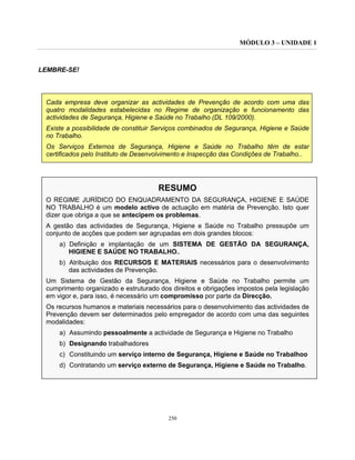 MÓDULO 3 – UNIDADE 1
250
LEMBRE-SE!
Cada empresa deve organizar as actividades de Prevenção de acordo com uma das
quatro modalidades estabelecidas no Regime de organização e funcionamento das
actividades de Segurança, Higiene e Saúde no Trabalho (DL 109/2000).
Existe a possibilidade de constituir Serviços combinados de Segurança, Higiene e Saúde
no Trabalho.
Os Serviços Externos de Segurança, Higiene e Saúde no Trabalho têm de estar
certificados pelo Instituto de Desenvolvimento e Inspecção das Condições de Trabalho..
RESUMO
O REGIME JURÍDICO DO ENQUADRAMENTO DA SEGURANÇA, HIGIENE E SAÚDE
NO TRABALHO é um modelo activo de actuação em matéria de Prevenção. Isto quer
dizer que obriga a que se antecipem os problemas.
A gestão das actividades de Segurança, Higiene e Saúde no Trabalho pressupõe um
conjunto de acções que podem ser agrupadas em dois grandes blocos:
a) Definição e implantação de um SISTEMA DE GESTÃO DA SEGURANÇA,
HIGIENE E SAÚDE NO TRABALHO..
b) Atribuição dos RECURSOS E MATERIAIS necessários para o desenvolvimento
das actividades de Prevenção.
Um Sistema de Gestão da Segurança, Higiene e Saúde no Trabalho permite um
cumprimento organizado e estruturado dos direitos e obrigações impostos pela legislação
em vigor e, para isso, é necessário um compromisso por parte da Direcção.
Os recursos humanos e materiais necessários para o desenvolvimento das actividades de
Prevenção devem ser determinados pelo empregador de acordo com uma das seguintes
modalidades:
a) Assumindo pessoalmente a actividade de Segurança e Higiene no Trabalho
b) Designando trabalhadores
c) Constituindo um serviço interno de Segurança, Higiene e Saúde no Trabalhoo
d) Contratando um serviço externo de Segurança, Higiene e Saúde no Trabalho.
 