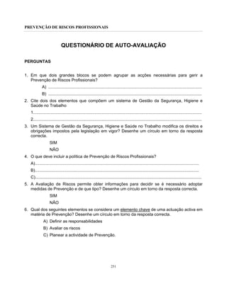 PREVENÇÃO DE RISCOS PROFISSIONAIS
251
QUESTIONÁRIO DE AUTO-AVALIAÇÃO
PERGUNTAS
1. Em que dois grandes blocos se podem agrupar as acções necessárias para gerir a
Prevenção de Riscos Profissionais?
A) ....................................................................................................................................
B) ....................................................................................................................................
2. Cite dois dos elementos que compõem um sistema de Gestão da Segurança, Higiene e
Saúde no Trabalho
1.................................................................................................................................................
2.................................................................................................................................................
3. Um Sistema de Gestão da Segurança, Higiene e Saúde no Trabalho modifica os direitos e
obrigações impostos pela legislação em vigor? Desenhe um círculo em torno da resposta
correcta.
SIM
NÃO
4. O que deve incluir a política de Prevenção de Riscos Profissionais?
A).............................................................................................................................................
B).............................................................................................................................................
C)...............................................................................................................................................
5. A Avaliação de Riscos permite obter informações para decidir se é necessário adoptar
medidas de Prevenção e de que tipo? Desenhe um círculo em torno da resposta correcta.
SIM
NÃO
6. Qual dos seguintes elementos se considera um elemento chave de uma actuação activa em
matéria de Prevenção? Desenhe um círculo em torno da resposta correcta.
A) Definir as responsabilidades
B) Avaliar os riscos
C) Planear a actividade de Prevenção.
 
