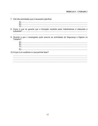 MÓDULO 3 – UNIDADE 1
252
7. Cite três actividades que é necessário planificar.
A)....................................................................................................................................
B)....................................................................................................................................
C)....................................................................................................................................
8. Como é que se garante que a formação recebida pelos trabalhadores é adequada e
suficiente?..................................................................................................................................
...................................................................................................................................................
9. Quando é que o empregador pode assumir as actividades de Segurança e Higiene no
Trabalho?
A)....................................................................................................................................
B)....................................................................................................................................
C)....................................................................................................................................
D)....................................................................................................................................
10.O que é um auditoria e o que permite fazer?
...................................................................................................................................................
...................................................................................................................................................
...................................................................................................................................................
...................................................................................................................................................
 
