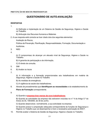 PREVENÇÃO DE RISCOS PROFISSIONAIS
253
QUESTIONÁRIO DE AUTO-AVALIAÇÃO
RESPOSTAS
1.
A) Definição e implantação de um Sistema de Gestão da Segurança, Higiene e Saúde
no Trabalho
B) Atribuição dos Recursos Humanos e Materiais
2. A sua resposta está correcta se tiver citado dois dos seguintes elementos:
Avaliação de Riscos,
Política de Prevenção, Planificação, Responsabilidades, Formação, Documentação e
Auditorias.
3. NÃO
4.
A) O compromisso de alcançar um elevado nível de Segurança, Higiene e Saúde no
Trabalho
B) A garantia de participação e de informação.
C) O direito de consulta.
5. SIM
6. B) Avaliar os riscos
7.
A) A informação e a formação proporcionadas aos trabalhadores em matéria de
Segurança, Higiene e Saúde no Trabalho
B) As medidas de emergência.
C) A vigilância da saúde dos trabalhadores.
8. Através de procedimentos que identifiquem as necessidades e do estabelecimento do
Plano de Formação correspondente.
9
A) Quando a empresa tiver menos de nove trabalhadores.
B) Quando as actividades da empresa não estiverem incluídas no n.º 4 do Artigo 5.º do
Anexo do DL 109/2000, de 30 de Junho.
C) Quando desenvolver, normalmente, a sua actividade na empresa.
D) Quando possuir a preparação adequada correspondente às funções de Segurança e
Higiene no Trabalho que vai desempenhar e tiver a necessária autorização do IDICT.
10. Permite avaliar o Sistema de Gestão da Segurança, Higiene e Saúde no Trabalho.
 