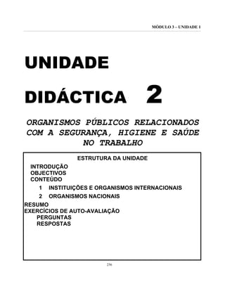 MÓDULO 3 – UNIDADE 1
256
UNIDADE
DIDÁCTICA 2
ORGANISMOS PÚBLICOS RELACIONADOS
COM A SEGURANÇA, HIGIENE E SAÚDE
NO TRABALHO
ESTRUTURA DA UNIDADE
INTRODUÇÃO
OBJECTIVOS
CONTEÚDO
1 INSTITUIÇÕES E ORGANISMOS INTERNACIONAIS
2 ORGANISMOS NACIONAIS
RESUMO
EXERCÍCIOS DE AUTO-AVALIAÇÃO
PERGUNTAS
RESPOSTAS
 