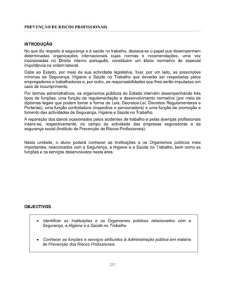 PREVENÇÃO DE RISCOS PROFISSIONAIS
257
INTRODUÇÃO
No que diz respeito à segurança e à saúde no trabalho, destaca-se o papel que desempenham
determinadas organizações internacionais cujas normas e recomendações, uma vez
incorporadas no Direito interno português, constituem um bloco normativo de especial
importância na ordem laboral.
Cabe ao Estado, por meio da sua actividade legislativa, fixar, por um lado, as prescrições
mínimas de Segurança, Higiene e Saúde no Trabalho que deverão ser respeitadas pelos
empregadores e trabalhadores e, por outro, as responsabilidades que lhes serão imputadas em
caso de incumprimento.
Por termos administrativos, os organismos públicos do Estado intervêm desempenhando três
tipos de funções: uma função de regulamentação e desenvolvimento normativo (por meio de
diplomas legais que podem tomar a forma de Leis, Decretos-Lei, Decretos Regulamentares e
Portarias), uma função controladora (inspectiva e sancionadora) e uma função de promoção e
fomento das actividades de Segurança, Higiene e Saúde no Trabalho.
A reparação dos danos ocasionados pelos acidentes de trabalho e pelas doenças profissionais
insere-se, respectivamente, no campo da actividade das empresas seguradoras e da
segurança social (Instituto de Prevenção de Riscos Profissionais).
Nesta unidade, o aluno poderá conhecer as Instituições e os Organismos públicos mais
importantes, relacionados com a Segurança, a Higiene e a Saúde no Trabalho, bem como as
funções e os serviços desenvolvidos nesta área.
OBJECTIVOS
• Identificar as Instituições e os Organismos públicos relacionados com a
Segurança, a Higiene e a Saúde no Trabalho.
• Conhecer as funções e serviços atribuídos à Administração pública em matéria
de Prevenção dos Riscos Profissionais.
 