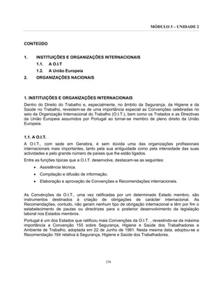 MÓDULO 3 – UNIDADE 2
258
CONTEÚDO
1. INSTITUIÇÕES E ORGANIZAÇÕES INTERNACIONAIS
1.1. A O.I.T
1.2. A União Europeia
2. ORGANIZAÇÕES NACIONAIS
1. INSTITUIÇÕES E ORGANIZAÇÕES INTERNACIONAIS
Dentro do Direito do Trabalho e, especialmente, no âmbito da Segurança, da Higiene e da
Saúde no Trabalho, revestem-se de uma importância especial as Convenções celebradas no
seio da Organização Internacional do Trabalho (O.I.T.), bem como os Tratados e as Directivas
da União Europeia assumidos por Portugal ao tornar-se membro de pleno direito da União
Europeia.
1.1. A O.I.T.
A O.I.T., com sede em Genebra, é sem dúvida uma das organizações profissionais
internacionais mais importantes, tanto pela sua antiguidade como pela intensidade das suas
actividades e pelo grande número de países que lhe estão ligados.
Entre as funções típicas que a O.I.T. desenvolve, destacam-se as seguintes:
• Assistência técnica.
• Compilação e difusão de informação.
• Elaboração e aprovação de Convenções e Recomendações internacionais.
As Convénções da O.I.T., uma vez ratificadas por um determinado Estado membro, são
instrumentos destinados à criação de obrigações de carácter internacional. As
Recomendações, contudo, não geram nenhum tipo de obrigação internacional e têm por fim o
estabelecimento de pautas ou directrizes para o posterior desenvolvimento da legislação
laboral nos Estados membros.
Portugal é um dos Estados que ratificou mais Convenções da O.I.T. , revestindo-se da máxima
importância a Convenção 155 sobre Segurança, Higiene e Saúde dos Trabalhadores e
Ambiente de Trabalho, adoptada em 22 de Junho de 1981. Nesta mesma data, adoptou-se a
Recomendação 164 relativa à Segurança, Higiene e Saúde dos Trabalhadores.
 