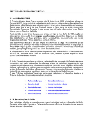 PREVENÇÃO DE RISCOS PROFISSIONAIS
259
1.2. A UNIÃO EUROPEIA
O Primeiro-Ministro, Mário Soares, assinou, dia 12 de Junho de 1985, o tratado de adesão de
Portugal à CEE. Numa cerimónia realizada nos Jerónimos, os ministros Jaime Gama (Negócios
Estrangeiros) e Rui Machete (vice-primeiro-ministro) foram outros dos signatários portugueses.
Desde essa data a partir da qual Portugal passou a fazer parte da então denominada
Comunidade Económica Europeia, o país tem-se visto obrigado a harmonizar o seu Direito
Interno com as Directivas da União.
Neste sentido, o Acto Único Europeu, que entrou em vigor a 1 de Julho de 1987, supôs um
passo para a consecução de um espaço social europeu, ocupando a Segurança e a Saúde
dos trabalhadores um lugar prioritário, como consequência, essencialmente, das novas
disposições relativas à Política Social e ao Mercado Interno.
Esta determinação traduz-se em dois artigos do Acto Único: o Artigo 100A determina que os
produtos em livre circulação na União deverão respeitar determinadas normas de segurança; o
Artigo 118A estipula que os Estados membros procurarão promover a melhoria do ambiente de
trabalho, para proteger a segurança e a saúde dos trabalhadores.
A primeira decisão social de envergadura adoptada na linha do Acto Único, a Directiva Quadro
89/391/CEE, aprovada pelos Doze em Junho de 1989, constitui a pedra angular da nova
política comunitária nesta matéria.
A União Europeia tem por base um sistema institucional único no mundo. Os Estados-Membros
consentem, com efeito, delegações de soberania a favor de instituições independentes que
representam simultaneamente interesses comunitários, nacionais e dos cidadãos. A Comissão
defende tradicionalmente os interesses comunitários, cada governo nacional está representado
a nível do Conselho da União e o Parlamento Europeu é directamente eleito pelos cidadãos da
União. Direito e democracia constituem, assim, os fundamentos da União Europeia.
A este "triângulo institucional" juntam-se outras duas instituições: o Tribunal de Justiça e o
Tribunal de Contas. Cinco órgãos completam o edifício.
• Parlamento Europeu
• Conselho da UE
• Comissão Europeia
• Tribunal de Justiça
• Tribunal de Contas
• Banco Central Europeu
• Comité Económico e Social
• Comité das Regiões
• Banco Europeu de Investimento
• Provedor de Justiça Europeu
1.2.1. As Instituições da União
Das instituições referidas acima salientamos quatro Instituições básicas, o Conselho da União
Europeia, a Comissão Europeia, o Parlamento Europeu e o Tribunal de Justiça de que a seguir
damos algumas informações..
 