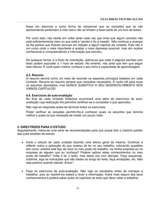 GUIA DIDÁCTICO DO ALUNO
26
fosse um exercício e como forma de comprovar que os conceitos que se vão
apresentando pertencem à vida real e não se limitam a fazer parte de um livro de textos.
Por outro lado, não hesite em voltar atrás cada vez que sinta que algum conceito não
está suficientemente claro ou que está a “perder o fio à meada”. Não continue a avançar
se lhe parece que ficaram lacunas em relação a algum capítulo da unidade. Este não é
um curso onde o mais importante é acabar o mais depressa possível, mas sim acabar
conhecendo e compreendendo a informação que estudou.
De qualquer forma, e a título de orientação, estima-se que cada 4 páginas escritas com
texto podem equivaler a 1 hora de estudo. No entanto, não sinta que tem que seguir
este cálculo. É você quem melhor conhece o seu ritmo e capacidade de aprendizagem.
4.3. Resumo
O resumo servirá como um meio de recordar os aspectos principais tratados em cada
Unidade. Recorra ao resumo sempre que considere necessário. É muito útil para rever
os assuntos abordados, mas NUNCA SUBSTITUI O SEU DESENVOLVIMENTO NOS
VÁRIOS CAPÍTULOS!
4.4. Exercícios de auto-avaliação
No final de cada Unidade Didáctica encontrará uma série de exercícios de auto-
avaliação cuja realização lhe permitirá certificar-se e consolidar o que aprendeu.
Não veja as respostas antes de terminar todos os exercícios.
Poder verificar as soluções permitir-lhe-á conhecer quais os assuntos que domina
melhor e quais os que necessita de insistir um pouco mais.
5. DIRECTRIZES PARA O ESTUDO
Seguidamente, indica-se uma série de recomendações para que possa tirar o máximo partido
das suas sessões de estudo:
• Inicie o estudo de cada unidade fazendo uma leitura geral da mesma. Continue a
reflectir sobre a aplicação do que acabou de ler no seu trabalho, colocando questões
tais como: existirá este tipo de risco no meu posto de trabalho, na minha empresa ou na
empresa de alguém que eu conheça? Poderei aplicar estes conhecimentos no meu
posto de trabalho? Volte a ler o texto, mas desta vez com atenção. Faça esquemas,
sublinhe, siga as indicações que são dadas ao longo do texto, faça anotações, etc. Não
seja passivo quando estuda. Actue !
• Faça os exercícios de auto-avaliação. Não veja os resultados antes de começar a
trabalhar, pois ao resolvê-los estará a rever a informação, ficará mais seguro dos seus
conhecimentos e poderá saber quais os capítulos do texto que deve voltar a trabalhar.
 