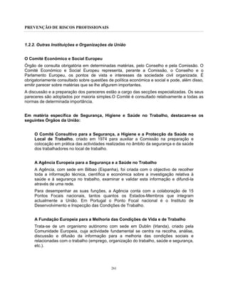 PREVENÇÃO DE RISCOS PROFISSIONAIS
261
1.2.2. Outras Instituições e Organizações da União
O Comité Económico e Social Europeu
Órgão de consulta obrigatória em determinadas matérias, pelo Conselho e pela Comissão. O
Comité Económico e Social Europeu representa, perante a Comissão, o Conselho e o
Parlamento Europeu, os pontos de vista e interesses da sociedade civil organizada. É
obrigatoriamente consultado sobre questões de política económica e social e pode, além disso,
emitir parecer sobre matérias que se lhe afigurem importantes.
A discussão e a preparação dos pareceres estão a cargo das secções especializadas. Os seus
pareceres são adoptados por maioria simples.O Comité é consultado relativamente a todas as
normas de determinada importância.
Em matéria específica de Segurança, Higiene e Saúde no Trabalho, destacam-se os
seguintes Órgãos da União:
O Comité Consultivo para a Segurança, a Higiene e a Protecção da Saúde no
Local de Trabalho, criado em 1974 para auxiliar a Comissão na preparação e
colocação em prática das actividades realizadas no âmbito da segurança e da saúde
dos trabalhadores no local de trabalho.
A Agência Europeia para a Segurança e a Saúde no Trabalho
A Agência, com sede em Bilbao (Espanha), foi criada com o objectivo de recolher
toda a informação técnica, científica e económica sobre a investigação relativa à
saúde e à segurança no trabalho, examinar e validar esta informação e difundi-la
através de uma rede.
Para desempenhar as suas funções, a Agência conta com a colaboração de 15
Pontos Focais nacionais, tantos quantos os Estados-Membros que integram
actualmente a União. Em Portugal o Ponto Focal nacional é o Instituto de
Desenvolvimento e Inspecção das Condições de Trabalho.
A Fundação Europeia para a Melhoria das Condições de Vida e de Trabalho
Trata-se de um organismo autónomo com sede em Dublin (Irlanda), criado pela
Comunidade Europeia, cuja actividade fundamental se centra na recolha, análise,
discussão e difusão da informação para a melhoria das condições sociais e
relacionadas com o trabalho (emprego, organização do trabalho, saúde e segurança,
etc.).
 