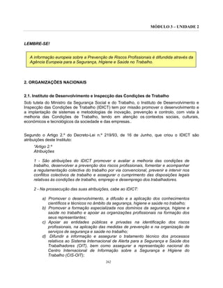 MÓDULO 3 – UNIDADE 2
262
LEMBRE-SE!
A informação europeia sobre a Prevenção de Riscos Profissionais é difundida através da
Agência Europeia para a Segurança, Higiene e Saúde no Trabalho.
2. ORGANIZAÇÕES NACIONAIS
2.1. Instituto de Desenvolvimento e Inspecção das Condições de Trabalho
Sob tutela do Ministro da Segurança Social e do Trabalho, o Instituto de Desenvolvimento e
Inspecção das Condições de Trabalho (IDICT) tem por missão promover o desenvolvimento e
a implantação de sistemas e metodologias de inovação, prevenção e controlo, com vista à
melhoria das Condições de Trabalho, tendo em atenção os contextos sociais, culturais,
económicos e tecnológicos da sociedade e das empresas..
Segundo o Artigo 2.º do Decreto-Lei n.º 219/93, de 16 de Junho, que criou o IDICT são
atribuições deste Instituto:
“Artigo 2.º
Atribuições
1 - São atribuições do IDICT promover e avaliar a melhoria das condições de
trabalho, desenvolver a prevenção dos riscos profissionais, fomentar e acompanhar
a regulamentação colectiva do trabalho por via convencional, prevenir e intervir nos
conflitos colectivos de trabalho e assegurar o cumprimento das disposições legais
relativas às condições de trabalho, emprego e desemprego dos trabalhadores.
2 - Na prossecução das suas atribuições, cabe ao IDICT:
a) Promover o desenvolvimento, a difusão e a aplicação dos conhecimentos
científicos e técnicos no âmbito da segurança, higiene e saúde no trabalho;
b) Promover a formação especializada nos domínios da segurança, higiene e
saúde no trabalho e apoiar as organizações profissionais na formação dos
seus representantes;
c) Apoiar as entidades públicas e privadas na identificação dos riscos
profissionais, na aplicação das medidas de prevenção e na organização de
serviços de segurança e saúde no trabalho;
d) Difundir a informação e assegurar o tratamento técnico dos processos
relativos ao Sistema Internacional de Alerta para a Segurança e Saúde dos
Trabalhadores (OIT), bem como assegurar a representação nacional do
Centro Internacional de Informação sobre a Segurança e Higiene do
Trabalho (CIS-OIT);
 