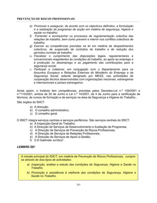 PREVENÇÃO DE RISCOS PROFISSIONAIS
263
e) Promover e assegurar, de acordo com os objectivos definidos, a formulação
e a realização de programas de acção em matéria de segurança, higiene e
saúde no trabalho;
f) Fomentar e acompanhar os processos de regulamentação colectiva das
relações de trabalho, bem como prevenir e intervir nos conflitos colectivos de
trabalho;
g) Exercer as competências previstas na lei em matéria de despedimentos
colectivos, de suspensão de contratos de trabalho e de redução dos
períodos normais de trabalho;
h) Fiscalizar o cumprimento das disposições legais, regulamentares e
convencionais respeitantes às condições do trabalho, ao apoio ao emprego e
à protecção no desemprego e ao pagamento das contribuições para a
segurança social;
i) Participar e colaborar, em conjugação com o Departamento para os
Assuntos Europeus e Relações Externas do Ministério do Emprego e da
Segurança Social, adiante designado por MESS, nas actividades de
cooperação técnica desenvolvidas com organizações nacionais, estrangeiras
e internacionais e países estrangeiros.
Ainda assim, o Instituto tem competências, previstas pelos Decretos-Lei n.º 109/2001 e
n.º110/2001, ambos de 30 de Junho e Lei n.º 14/2001, de 4 de Junho para a certificação de
técnicos, de cursos de formação e de serviços na área da Segurança e Higiene do Trabalho..
São órgãos do IDICT:
a) A direcção;
b) O conselho administrativo;
c) O conselho geral.
O IDICT integra serviços centrais e serviços periféricos. São serviços centrais do IDICT:
a) A Inspecção-Geral do Trabalho;
b) A Direcção de Serviços de Desenvolvimento e Avaliação de Programas;
c) A Direcção de Serviços de Prevenção de Riscos Profissionais;
d) A Direcção de Serviços de Relações Profissionais;
e) A Direcção de Serviços de Apoio à Gestão;
f) f) O Gabinete Jurídico”.
LEMBRE-SE!
A missão principal do IDICT, em matéria de Prevenção de Riscos Profissionais, cumpre-
se através de dois tipos de actividades:
a) Inspecção, análise e estudo das condições de Segurança, Higiene e Saúde no
Trabalho.
b) Promoção e assistência à melhoria das condições de Segurança, Higiene e
Saúde no Trabalho.
 