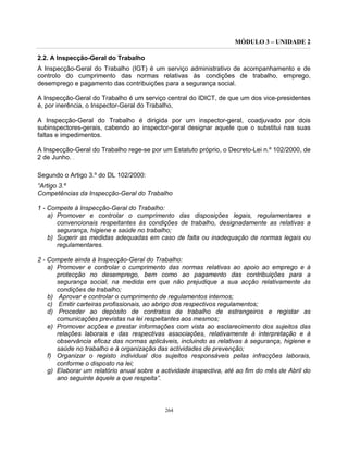MÓDULO 3 – UNIDADE 2
264
2.2. A Inspecção-Geral do Trabalho
A Inspecção-Geral do Trabalho (IGT) é um serviço administrativo de acompanhamento e de
controlo do cumprimento das normas relativas às condições de trabalho, emprego,
desemprego e pagamento das contribuições para a segurança social.
A Inspecção-Geral do Trabalho é um serviço central do IDICT, de que um dos vice-presidentes
é, por inerência, o Inspector-Geral do Trabalho,
A Inspecção-Geral do Trabalho é dirigida por um inspector-geral, coadjuvado por dois
subinspectores-gerais, cabendo ao inspector-geral designar aquele que o substitui nas suas
faltas e impedimentos.
A Inspecção-Geral do Trabalho rege-se por um Estatuto próprio, o Decreto-Lei n.º 102/2000, de
2 de Junho. .
Segundo o Artigo 3.º do DL 102/2000:
“Artigo 3.º
Competências da Inspecção-Geral do Trabalho
1 - Compete à Inspecção-Geral do Trabalho:
a) Promover e controlar o cumprimento das disposições legais, regulamentares e
convencionais respeitantes às condições de trabalho, designadamente as relativas a
segurança, higiene e saúde no trabalho;
b) Sugerir as medidas adequadas em caso de falta ou inadequação de normas legais ou
regulamentares.
2 - Compete ainda à Inspecção-Geral do Trabalho:
a) Promover e controlar o cumprimento das normas relativas ao apoio ao emprego e à
protecção no desemprego, bem como ao pagamento das contribuições para a
segurança social, na medida em que não prejudique a sua acção relativamente às
condições de trabalho;
b) Aprovar e controlar o cumprimento de regulamentos internos;
c) Emitir carteiras profissionais, ao abrigo dos respectivos regulamentos;
d) Proceder ao depósito de contratos de trabalho de estrangeiros e registar as
comunicações previstas na lei respeitantes aos mesmos;
e) Promover acções e prestar informações com vista ao esclarecimento dos sujeitos das
relações laborais e das respectivas associações, relativamente à interpretação e à
observância eficaz das normas aplicáveis, incluindo as relativas à segurança, higiene e
saúde no trabalho e à organização das actividades de prevenção;
f) Organizar o registo individual dos sujeitos responsáveis pelas infracções laborais,
conforme o disposto na lei;
g) Elaborar um relatório anual sobre a actividade inspectiva, até ao fim do mês de Abril do
ano seguinte àquele a que respeita”.
 