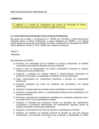 PREVENÇÃO DE RISCOS PROFISSIONAIS
265
LEMBRE-SE!
A vigilância e o controlo do cumprimento das normas de Prevenção de Riscos
Profissionais cabe à Inspecção do Trabalho e Segurança Social.
2.3. Centro Nacional de Protecção Contra os Riscos Profissionais
De acordo com o Artigo 1.º do Decreto-Lei n.º 160/99, de 11 de Maio, o Centro Nacional de
Protecção contra os Riscos Profissionais, a seguir designado por CNPRP, é um instituto
público dotado de autonomia administrativa, financeira e patrimonial. As atribuições do CNPRP
são as definidas no Artigo 5.º do DL 160/99, que a seguir se transcreve:
“Artigo 5.º
Atribuições
São atribuições do CNPRP:
a) Promover, em colaboração com as entidades ou serviços competentes, as medidas
necessárias à prevenção de situações de risco profissional;
b) Avaliar e fixar as incapacidades das lesões, perturbações funcionais ou doenças
emergentes de riscos profissionais;
c) Assegurar a prestação de cuidados médicos e medicamentosos necessários ao
tratamento de doenças ou incapacidades resultantes de riscos profissionais;
d) Pagar indemnizações por incapacidade temporária e pensões por incapacidade
permanente;
e) Conceder prestações por morte aos familiares dos beneficiários com doença
profissional;
f) Assegurar a compensação dos restantes danos emergentes de riscos profissionais;
g) Promover a recuperação clínica e a reclassificação profissional dos beneficiários com
doença profissional;
h) Promover a colocação dos trabalhadores reabilitados em ocupações compatíveis com o
seu estado físico e a sua capacidade de trabalho;
i) Assegurar a atribuição das prestações devidas por aplicação dos regulamentos
comunitários e convenções internacionais aos trabalhadores migrantes vítimas de
acidente de trabalho e de doenças profissionais;
j) Assegurar o funcionamento do Fundo de Garantia e Actualização de Pensões;
l) Participar nos trabalhos da Comissão Nacional de Revisão da Lista das Doenças
Profissionais e da Comissão Permanente para a Revisão e Actualização da Tabela
 