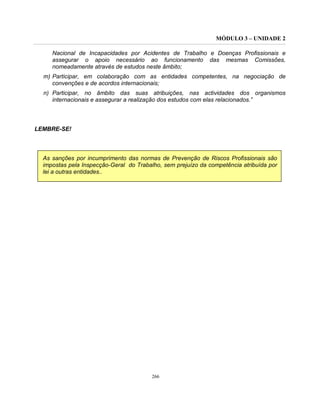MÓDULO 3 – UNIDADE 2
266
Nacional de Incapacidades por Acidentes de Trabalho e Doenças Profissionais e
assegurar o apoio necessário ao funcionamento das mesmas Comissões,
nomeadamente através de estudos neste âmbito;
m) Participar, em colaboração com as entidades competentes, na negociação de
convenções e de acordos internacionais;
n) Participar, no âmbito das suas atribuições, nas actividades dos organismos
internacionais e assegurar a realização dos estudos com elas relacionados.”
LEMBRE-SE!
As sanções por incumprimento das normas de Prevenção de Riscos Profissionais são
impostas pela Inspecção-Geral do Trabalho, sem prejuízo da competência atribuída por
lei a outras entidades..
 