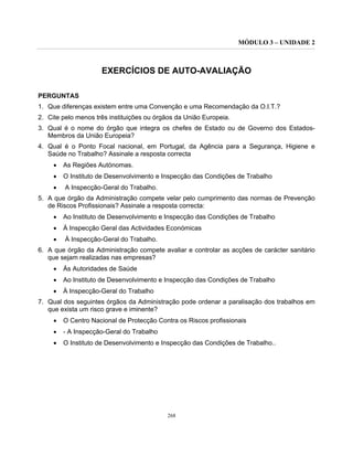 MÓDULO 3 – UNIDADE 2
268
EXERCÍCIOS DE AUTO-AVALIAÇÃO
PERGUNTAS
1. Que diferenças existem entre uma Convenção e uma Recomendação da O.I.T.?
2. Cite pelo menos três instituições ou órgãos da União Europeia.
3. Qual é o nome do órgão que integra os chefes de Estado ou de Governo dos Estados-
Membros da União Europeia?
4. Qual é o Ponto Focal nacional, em Portugal, da Agência para a Segurança, Higiene e
Saúde no Trabalho? Assinale a resposta correcta
• As Regiões Autónomas.
• O Instituto de Desenvolvimento e Inspecção das Condições de Trabalho
• A Inspecção-Geral do Trabalho.
5. A que órgão da Administração compete velar pelo cumprimento das normas de Prevenção
de Riscos Profissionais? Assinale a resposta correcta:
• Ao Instituto de Desenvolvimento e Inspecção das Condições de Trabalho
• À Inspecção Geral das Actividades Económicas
• À Inspecção-Geral do Trabalho.
6. A que órgão da Administração compete avaliar e controlar as acções de carácter sanitário
que sejam realizadas nas empresas?
• Às Autoridades de Saúde
• Ao Instituto de Desenvolvimento e Inspecção das Condições de Trabalho
• À Inspecção-Geral do Trabalho
7. Qual dos seguintes órgãos da Administração pode ordenar a paralisação dos trabalhos em
que exista um risco grave e iminente?
• O Centro Nacional de Protecção Contra os Riscos profissionais
• - A Inspecção-Geral do Trabalho
• O Instituto de Desenvolvimento e Inspecção das Condições de Trabalho..
 