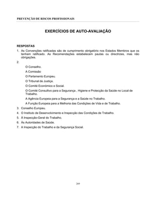 PREVENÇÃO DE RISCOS PROFISSIONAIS
269
EXERCÍCIOS DE AUTO-AVALIAÇÃO
RESPOSTAS
1. As Convenções ratificadas são de cumprimento obrigatório nos Estados Membros que os
tenham ratificado. As Recomendações estabelecem pautas ou directrizes, mas não
obrigações.
2.
O Conselho.
A Comissão
O Parlamento Europeu.
O Tribunal de Justiça.
O Comité Económico e Social.
O Comité Consultivo para a Segurança , Higiene e Protecção da Saúde no Local de
Trabalho.
A Agência Europeia para a Segurança e a Saúde no Trabalho.
A Função Europeia para a Melhoria das Condições de Vida e de Trabalho.
3. Conselho Europeu.
4. O Instituto de Desenvolvimento e Inspecção das Condições de Trabalho.
5. À Inspecção-Geral do Trabalho.
6. Às Autoridades de Saúde.
7. A Inspecção do Trabalho e da Segurança Social.
 