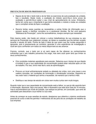 PREVENÇÃO DE RISCOS PROFISSIONAIS
27
• Depois de ter lido o texto todo e de ter feito os exercícios de auto-avaliação da unidade,
leia o resultado. Deste modo, a avaliação do módulo servir-lhe-á como prova de
avaliação e permitir-lhe-á saber o seu nível de aproveitamento do curso. Entretanto,
tenha em conta que o importante é que tenha estudado o módulo e todas as unidades
que o compõem antes de fazer a avaliação.
• Recorra tantas vezes quantas as necessárias a outras fontes de informação que o
possam ajudar a clarificar conceitos ou a esclarecer dúvidas. Se fez uma pequena
“Biblioteca da Prevenção”, como lhe aconselhámos, reveja-a sempre que necessitar.
Pela mesma razão, não hesite em colocar a outros trabalhadores da sua empresa ou aos
serviços de Prevenção que colaboram consigo, as ideias ou questões que lhe tenham surgido
durante o estudo do texto. Ponha de lado a ideia de que quem que faz muitas perguntas é
ignorante, pois é precisamente ao contrário; aprender é uma experiência de investigação e
você tem que a enfrentar com todos os meios disponíveis ao seu alcance.
Cremos, contudo, que o texto por si só será capaz de lhe oferecer os conhecimentos
suficientes que o seu trabalho preventivo lhe exige, mas será você quem terá que limitar os
seus conhecimentos.
• Crie condições materiais agradáveis para estudar. Sabemos que o tempo de que dispõe
é limitado e que a sua capacidade de concentração poderá estar reduzida após um dia
de trabalho. Por isso, torne mais fácil o acto de aprendizagem.
• Procure um local suficientemente isolado ou afastado de ruídos, com uma mesa e uma
cadeira cómodas, em condições de iluminação e climatização correctas. Disponha ao
seu redor todo o material que venha a necessitar, de maneira que o tenha à mão.
• Distribua o seu tempo de estudo em ciclos nem muitos curtos nem muito longos.
Quando notar que a sua capacidade de concentração está a falhar, ou que já não assimila bem
a informação, descanse, faça uma pausa. Não é necessário que esta dure mais de 10 minutos,
mas é recomendável que mude de posição, que estique as pernas, em conclusão, que varie de
actividade para descansar a sua mente e a sua vista.
Antes de começar as suas sessões de estudo, desejamos que obtenha o máximo rendimento
possível do curso e este lhe permita ir melhorando de dia para dia as condições de trabalho da
sua empresa.
 