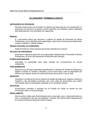 PREVENÇÃO DE RISCOS PROFISSIONAIS
273
GLOSSÁRIO TERMINOLÓGICO
INSTRUÇÕES DE OPERAÇÃO
Permitem desenvolver com precisão um aspecto que faça parte de um procedimento ou
descrevem em pormenor os passos a serem seguidos e as medidas a serem adoptadas
para desempenhar uma actividade com segurança.
MANUAL
É o documento básico que descreve o sistema de gestão da Prevenção de Riscos
Profissionais, que é adoptado pela organização e deve servir de base para implementar,
manter e melhorar o referido sistema.
ÓRGÃO COLEGIAL OU AGREGADO
Órgão formado por várias pessoas que tomam decisões em conjunto.
POLÍTICA DE PREVENÇÃO
Directrizes e objectivos gerais de uma organização relativamente à Prevenção de Riscos
Profissionais, tal como são expressos formalmente pela Direcção.
PODER SANCIONADOR
Autoridade ou capacidade para impor sanções por incumprimento de normas
obrigatórias.
PROCEDIMENTOS
Descrevem as diversas actividades especificadas no Sistema de Gestão da Segurança,
Higiene e Saúde no Trabalho, indicando o que se deve fazer, quem é responsável por
fazê-lo e que registos devem ser preenchidos para documentar o que foi feito.
REGISTOS
Constituem a evidência formal do Sistema de Gestão da Segurança, Higiene e Saúde no
Trabalho e das actividades envolvidas, tais como cópia de documentos que contêm
informações sobre as actividades realizadas ou os resultados obtidos.
RATIFICAR
Compromisso voluntário e expresso de um Estado em acatar os termos de uma
Convenção; aderir a uma Convenção.
REGULAMENTO
Norma jurídica ditada pela Administração para a execução, para o desenvolvimento ou
para o complemento das leis pré-existentes. Também são denominadas Regulamentos
as normas jurídicas principais da União Europeia.
 