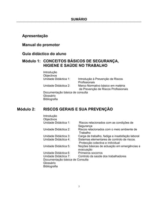 SUMÁRIO
3
Apresentação
Manual do promotor
Guia didáctico do aluno
Módulo 1: CONCEITOS BÁSICOS DE SEGURANÇA,
HIGIENE E SAÚDE NO TRABALHO
Introdução
Objectivos
Unidade Didáctica 1: Introdução à Prevenção de Riscos
Profissionais
Unidade Didáctica 2: Marco Normativo básico em matéria
de Prevenção de Riscos Profissionais
Documentação básica de consulta
Glossário
Bibliografia
Módulo 2: RISCOS GERAIS E SUA PREVENÇÃO
Introdução
Objectivos
Unidade Didáctica 1: Riscos relacionados com as condições de
Segurança
Unidade Didáctica 2: Riscos relacionados com o meio ambiente de
Trabalho
Unidade Didáctica 3: Carga de trabalho, fadiga e insatisfação laboral
Unidade Didáctica 4: Sistemas elementares de controlo de riscos.
Protecção colectiva e individual
Unidade Didáctica 5: Noções básicas de actuação em emergências e
evacuação
Unidade Didáctica 6: Primeiros socorros
Unidade Didáctica 7: Controlo da saúde dos trabalhadores
Documentação básica de Consulta
Glossário
Bibliografia
 