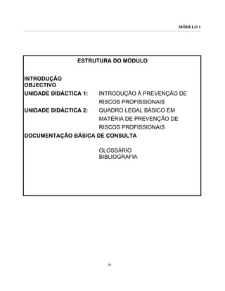 MÓDULO 1
30
ESTRUTURA DO MÓDULO
INTRODUÇÃO
OBJECTIVO
UNIDADE DIDÁCTICA 1: INTRODUÇÃO À PREVENÇÃO DE
RISCOS PROFISSIONAIS
UNIDADE DIDÁCTICA 2: QUADRO LEGAL BÁSICO EM
MATÉRIA DE PREVENÇÃO DE
RISCOS PROFISSIONAIS
DOCUMENTAÇÃO BÁSICA DE CONSULTA
GLOSSÁRIO
BIBLIOGRAFIA
 