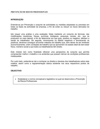 PREVENÇÃO DE RISCOS PROFISSIONAIS
31
INTRODUÇÃO
Entende-se por Prevenção o conjunto de actividades ou medidas adoptadas ou previstas em
todas as fases da actividade da empresa, a fim de evitar ou reduzir os riscos derivados do
trabalho.
Isto requer uma análise e uma avaliação, feitas mediante um conjunto de técnicas, das
modificações mecânicas, físicas, químicas, biológicas, psíquicas, sociais, etc., que se
produzem no meio laboral, a fim de determinar em que grau, positivo ou negativo, afectam a
saúde do trabalhador. De seguida, minimizando os efeitos negativos e favorecendo os
positivos, devemos conseguir encontrar métodos de trabalho que, sem deixar de ser rentáveis
economicamente, criem condições de trabalho que se aproximem do estado ideal de bem-estar
físico, mental e social a que todos os trabalhadores têm direito.
Este módulo tem como finalidade oferecer uma perspectiva de conjunto que permita
compreender melhor o trabalho e os acidentes que possam derivar de condições profissionais
inadequadas.
Por outro lado, pretende-se dar a conhecer os direitos e deveres dos trabalhadores sobre esta
matéria, assim como a regulamentação básica existente nos seus respectivos postos de
trabalho.
OBJECTIVO
• Estabelecer a norma conceptual e legislativa na qual se desenvolve a Prevenção
de Riscos Profissionais.
 