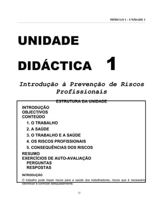 MÓDULO 1 – UNIDADE 1
32
UNIDADE
DIDÁCTICA 1
Introdução à Prevenção de Riscos
Profissionais
ESTRUTURA DA UNIDADE
INTRODUÇÃO
OBJECTIVOS
CONTEÚDO
1. O TRABALHO
2. A SAÚDE
3. O TRABALHO E A SAÚDE
4. OS RISCOS PROFISSIONAIS
5. CONSEQUÊNCIAS DOS RISCOS
RESUMO
EXERCÍCIOS DE AUTO-AVALIAÇÃO
PERGUNTAS
RESPOSTAS
INTRODUÇÃO
O trabalho pode trazer riscos para a saúde dos trabalhadores, riscos que é necessário
identificar e controlar adequadamente.
 