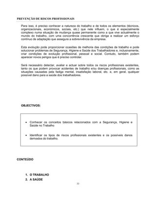 PREVENÇÃO DE RISCOS PROFISSIONAIS
33
Para isso, é preciso conhecer a natureza do trabalho e de todos os elementos (técnicos,
organizacionais, económicos, sociais, etc.) que nele influem, o que é especialmente
complexo numa situação de mudança quase permanente como a que vive actualmente o
mundo do trabalho, com uma concorrência crescente que obriga a realizar um esforço
contínuo de adaptação que assegure a sobrevivência da empresa.
Esta evolução pode proporcionar ocasiões de melhoria das condições de trabalho e pode
solucionar problemas de Segurança, Higiene e Saúde dos Trabalhadores e, inclusivamente,
criar condições de evolução profissional, pessoal e social. Contudo, também podem
aparecer novos perigos que é preciso controlar.
Será necessário detectar, avaliar e actuar sobre todos os riscos profissionais existentes,
tanto os que podem provocar acidentes de trabalho e/ou doenças profissionais, como as
situações causadas pela fadiga mental, insatisfação laboral, etc. e, em geral, qualquer
possível dano para a saúde dos trabalhadores.
OBJECTIVOS:
• Conhecer os conceitos básicos relacionados com a Segurança, Higiene e
Saúde no Trabalho
• Identificar os tipos de riscos profissionais existentes e os possíveis danos
derivados do trabalho.
CONTEÚDO
1. O TRABALHO
2. A SAÚDE
 
