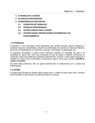 MÓDULO 1 – UNIDADE 1
34
3. O TRABALHO E A SAÚDE
4. OS RISCOS PROFISSIONAIS
5. CONSEQUÊNCIAS DOS RISCOS
5.1. ACIDENTES DE TRABALHO
5.2. DOENÇAS PROFISSIONAIS
5.3. OUTROS DANOS PARA A SAÚDE
5.4. OUTROS DANOS. REPERCUSSÕES ECONÓMICAS E DE
FUNCIONAMENTO.
1. O TRABALHO
O trabalho é uma actividade social organizada que permite alcançar alguns objectivos e
satisfazer algumas necessidades, através da combinação de recursos de natureza diferente,
tais como os trabalhadores, os materiais, a energia, a tecnologia, a organização, etc.,.
O progresso tecnológico e social trouxe melhorias notáveis na qualidade de vida e da
sociedade em geral, bem como das condições em que se realiza o trabalho, eliminando ou
reduzindo muitos dos problemas existentes anteriormente. Contudo, muitos deles continuam a
verificar-se, outros foram aumentados e apareceram alguns novos que é preciso identificar,
avaliar e controlar.
De entre estes problemas, têm um papel predominante os relacionados com a saúde dos
trabalhadores.
2. A SAÚDE
A Organização Mundial da Saúde define saúde como “o estado de bem estar físico, mental e
social completo e não somente a ausência de dano ou doença”.
 