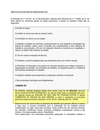 PREVENÇÃO DE RISCOS PROFISSIONAIS
39
O Decreto-Lei n.º 441/91, de 14 de Novembro, alterado pelo Decreto-Lei n.º 133/99, de 21 de
Abril, define os “princípios gerais da acção preventiva” a aplicar no trabalho. Estes são os
seguintes:
a) Evitar os riscos.
b) Avaliar os riscos que não se possam evitar.
c) Combater os riscos na sua origem.
d) Adaptar o trabalho ao indivíduo, particularmente no que respeita à concepção dos
postos de trabalho, assim como à escolha dos equipamentos e dos métodos de
trabalho e de produção, a fim de, em especial, atenuar a monotonia e a repetição, e
reduzir os efeitos das mesmas na saúde.
e) Ter em conta a evolução da técnica.
f) Substituir o que for perigoso pelo que apresente pouco ou nenhum perigo.
g) Planificar a Prevenção, procurando um conjunto coerente que integre a técnica, a
organização do trabalho, as condições de trabalho, as relações sociais e a influência
dos factores ambientais no trabalho.
h) Adoptar medidas que anteponham a protecção colectiva à individual.
i) Dar as devidas instruções aos trabalhadores.
LEMBRE-SE!
No trabalho, perante qualquer perigo para saúde, para se ser eficiente, deve-se
tentar primeiro EVITAR OS RISCOS e, se não se poder fazer o suficiente para isso,
de seguida devem-se AVALIAR OS QUE NÃO SE POSSAM EVITAR e depois
COMBATER OS RISCOS NA SUA ORIGEM, e assim ir aplicando os princípios
gerais da acção preventiva indicados no DL 441/91, alterado pelo DL 133/99.
Devem ter-se em conta todos os aspectos do trabalho que possam afectar a saúde,
e para isso, é preciso considerar que a realização de um trabalho produz
modificações no lugar onde este acontece. Estas podem ser de natureza diversa,
por exemplo, mecânicas, físicas, químicas, biológicas, psicológicas, sociais e até
morais, e ter repercussões sobre o trabalhador.
Para desenvolver uma actividade preventiva adequada, é necessário analisar e
 