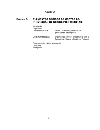 SUMÁRIO
4
Módulo 3: ELEMENTOS BÁSICOS DA GESTÃO DA
PREVENÇÃO DE RISCOS PROFISSIONAIS
Introdução
Objectivos
Unidade Didáctica 1: Gestão da Prevenção de riscos
profissionais na empresa
Unidade Didáctica 2: Organismos públicos relacionados com a
Segurança, Higiene e Saúde no Trabalho
Documentação básica de consulta
Glossário
Bibliografia
 