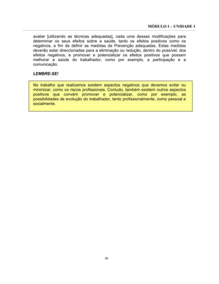MÓDULO 1 – UNIDADE 1
40
avaliar [utilizando as técnicas adequadas], cada uma dessas modificações para
determinar os seus efeitos sobre a saúde, tanto os efeitos positivos como os
negativos, a fim de definir as medidas de Prevenção adequadas. Estas medidas
deverão estar direccionadas para a eliminação ou redução, dentro do possível, dos
efeitos negativos, e promover e potencializar os efeitos positivos que possam
melhorar a saúde do trabalhador, como por exemplo, a participação e a
comunicação.
LEMBRE-SE!
No trabalho que realizamos existem aspectos negativos que devemos evitar ou
minimizar, como os riscos profissionais. Contudo, também existem outros aspectos
positivos que convém promover e potencializar, como por exemplo, as
possibilidades de evolução do trabalhador, tanto profissionalmente, como pessoal e
socialmente.
 