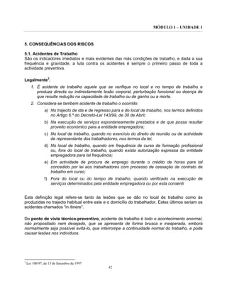 MÓDULO 1 – UNIDADE 1
42
5. CONSEQUÊNCIAS DOS RISCOS
5.1. Acidentes de Trabalho
São os indicadores imediatos e mais evidentes das más condições de trabalho, e dada a sua
frequência e gravidade, a luta contra os acidentes é sempre o primeiro passo de toda a
actividade preventiva.
Legalmente3
,
1. É acidente de trabalho aquele que se verifique no local e no tempo de trabalho e
produza directa ou indirectamente lesão corporal, perturbação funcional ou doença de
que resulte redução na capacidade de trabalho ou de ganho ou a morte.
2. Considera-se também acidente de trabalho o ocorrido:
a) No trajecto de ida e de regresso para e do local de trabalho, nos termos definidos
no Artigo 6.º do Decreto-Lei 143/99, de 30 de Abril;
b) Na execução de serviços espontaneamente prestados e de que possa resultar
proveito económico para a entidade empregadora;
c) No local de trabalho, quando no exercício do direito de reunião ou de actividade
de representante dos trabalhadores, nos termos da lei;
d) No local de trabalho, quando em frequência de curso de formação profissional
ou, fora do local de trabalho, quando exista autorização expressa da entidade
empregadora para tal frequência;
e) Em actividade de procura de emprego durante o crédito de horas para tal
concedido por lei aos trabalhadores com processo de cessação de contrato de
trabalho em curso;
f) Fora do local ou do tempo de trabalho, quando verificado na execução de
serviços determinados pela entidade empregadora ou por esta consenti
Esta definição legal refere-se tanto às lesões que se dão no local de trabalho como às
produzidas no trajecto habitual entre este e o domicílio do trabalhador. Estes últimos seriam os
acidentes chamados “in itinere”.
Do ponto de vista técnico-preventivo, acidente de trabalho é todo o acontecimento anormal,
não propositado nem desejado, que se apresenta de forma brusca e inesperada, embora
normalmente seja possível evitá-lo, que interrompe a continuidade normal do trabalho, e pode
causar lesões nos indivíduos.
3
Lei 100/97, de 13 de Setembro de 1997
 