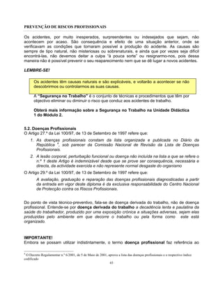 PREVENÇÃO DE RISCOS PROFISSIONAIS
43
Os acidentes, por muito inesperados, surpreendentes ou indesejados que sejam, não
acontecem por acaso. São consequência e efeito de uma situação anterior, onde se
verificavam as condições que tornaram possível a produção do acidente. As causas são
sempre de tipo natural, não misteriosas ou sobrenaturais, e ainda que por vezes seja difícil
encontrá-las, não devemos deitar a culpa “à pouca sorte” ou resignarmo-nos, pois dessa
maneira não é possível prevenir o seu reaparecimento nem que se dê lugar a novos acidentes.
LEMBRE-SE!
Os acidentes têm causas naturais e são explicáveis, e voltarão a acontecer se não
descobrirmos ou controlarmos as suas causas.
A “Segurança no Trabalho” é o conjunto de técnicas e procedimentos que têm por
objectivo eliminar ou diminuir o risco que conduz aos acidentes de trabalho.
Obterá mais informação sobre a Segurança no Trabalho na Unidade Didáctica
1 do Módulo 2.
5.2. Doenças Profissionais
O Artigo 27.º da Lei 100/97, de 13 de Setembro de 1997 refere que:
1. As doenças profissionais constam da lista organizada e publicada no Diário da
República 4
, sob parecer da Comissão Nacional de Revisão da Lista de Doenças
Profissionais.
2. A lesão corporal, perturbação funcional ou doença não incluída na lista a que se refere o
n.º 1 deste Artigo é indemnizável desde que se prove ser consequência, necessária e
directa, da actividade exercida e não represente normal desgaste do organismo
O Artigo 29.º da Lei 100/97, de 13 de Setembro de 1997 refere que:
A avaliação, graduação e reparação das doenças profissionais diagnosticadas a partir
da entrada em vigor deste diploma é da exclusiva responsabilidade do Centro Nacional
de Protecção contra os Riscos Profissionais.
Do ponto de vista técnico-preventivo, fala-se de doença derivada do trabalho, não de doença
profissional. Entende-se por doença derivada do trabalho a decadência lenta e paulatina da
saúde do trabalhador, produzido por uma exposição crónica a situações adversas, sejam elas
produzidas pelo ambiente em que decorre o trabalho ou pela forma como este está
organizado.
IMPORTANTE!
Embora se possam utilizar indistintamente, o termo doença profissional faz referência ao
4
O Decreto Regulamentar n.º 6/2001, de 5 de Maio de 2001, aprova a lista das doenças profissionais e o respectivo índice
codificado
 