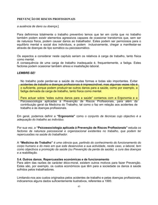 PREVENÇÃO DE RISCOS PROFISSIONAIS
45
a ausência de dano ou doença.].
Para definirmos totalmente o trabalho preventivo temos que ter em conta que no trabalho
também podem existir elementos agressivos capazes de ocasionar transtornos que, sem ser
de natureza física, podem causar danos ao trabalhador. Estes podem ser perniciosos para o
equilíbrio mental e social dos indivíduos, e podem inclusivamente, chegar a manifestar-se
através de doenças de tipo somático ou psicossomático.
Os aspectos a considerar neste capítulo seriam os relativos à carga de trabalho, tanto física
como mental.
A consequência de uma carga de trabalho inadequada é, frequentemente, a fadiga. Estes
factores podem ocasionar também stress e insatisfação laboral.
LEMBRE-SE!
No trabalho pode perder-se a saúde de muitas formas e todas são importantes. Evitar
acidentes de trabalho e doenças profissionais é imprescindível, mas algumas vezes não é
o suficiente, porque podem produzir-se outros danos para a saúde, como por exemplo, a
fadiga derivada da carga de trabalho, tanto física como mental.
Para actuar sobre “estes outros danos para a saúde” contamos com a Ergonomia e a
Psicossociologia aplicadas à Prevenção de Riscos Profissionais, para além da
contribuição geral da Medicina do Trabalho, tal como o faz em relação aos acidentes de
trabalho e às doenças profissionais.
Em geral, podemos definir a “Ergonomia” como o conjunto de técnicas cujo objectivo é a
adequação do trabalho ao indivíduo.
Por sua vez, a “Psicossociologia aplicada à Prevenção de Riscos Profissionais” estuda os
factores de natureza psicossocial e organizacional existentes no trabalho, que podem ter
repercussões na saúde do trabalhador.
A “Medicina do Trabalho” é uma ciência que, partindo do conhecimento do funcionamento do
corpo humano e do meio em que este desenvolve a sua actividade, neste caso, a laboral, tem
como objectivos a promoção da saúde (ou Prevenção da perda da saúde), a cura das doenças
e a reabilitação.
5.4. Outros danos. Repercussões económicas e de funcionamento
Para além das razões de carácter ético-moral, existem outros motivos para fazer Prevenção.
Estes são, por exemplo, os custos económicos que têm para a sociedade os danos à saúde
sofridos pelos trabalhadores.
Limitando-nos aos custos originados pelos acidentes de trabalho e pelas doenças profissionais,
indicaremos alguns dados suficientemente ilustrativos, referentes a 1995:
 